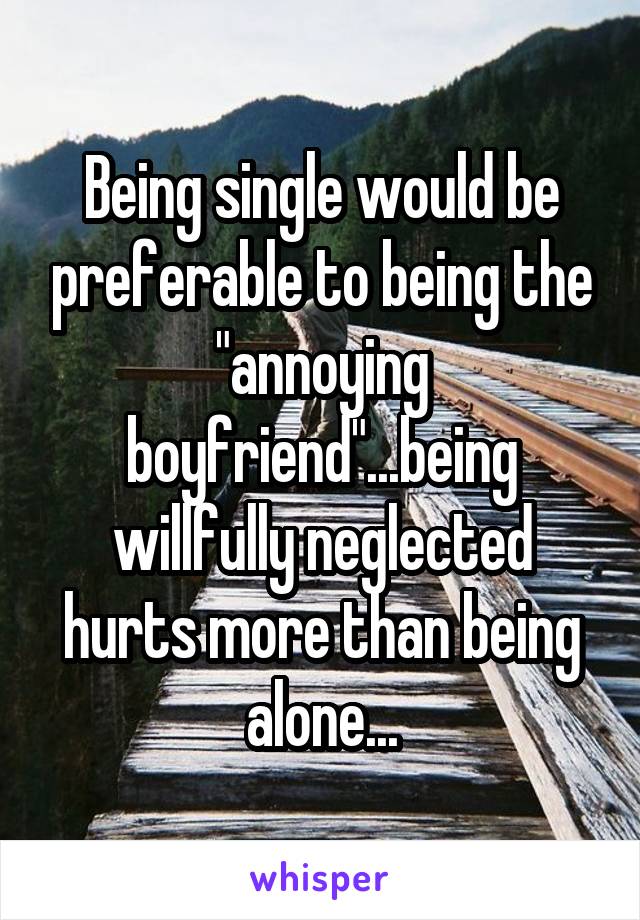 Being single would be preferable to being the "annoying boyfriend"...being willfully neglected hurts more than being alone...