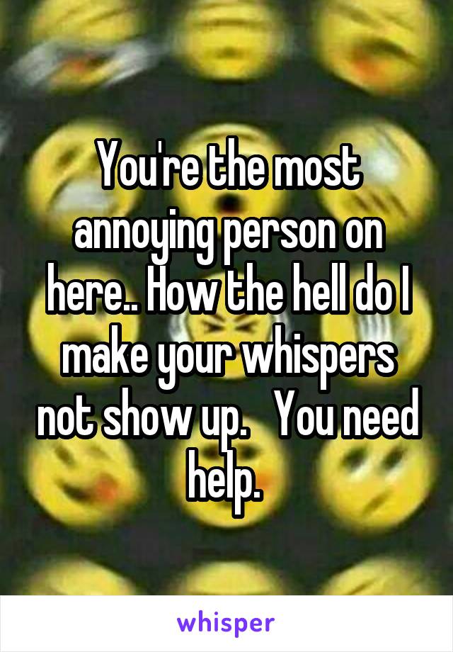 You're the most annoying person on here.. How the hell do I make your whispers not show up.   You need help. 