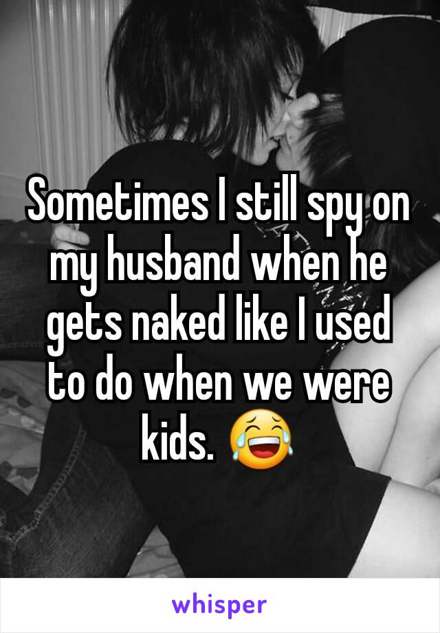 Sometimes I still spy on my husband when he gets naked like I used to do when we were kids. 😂