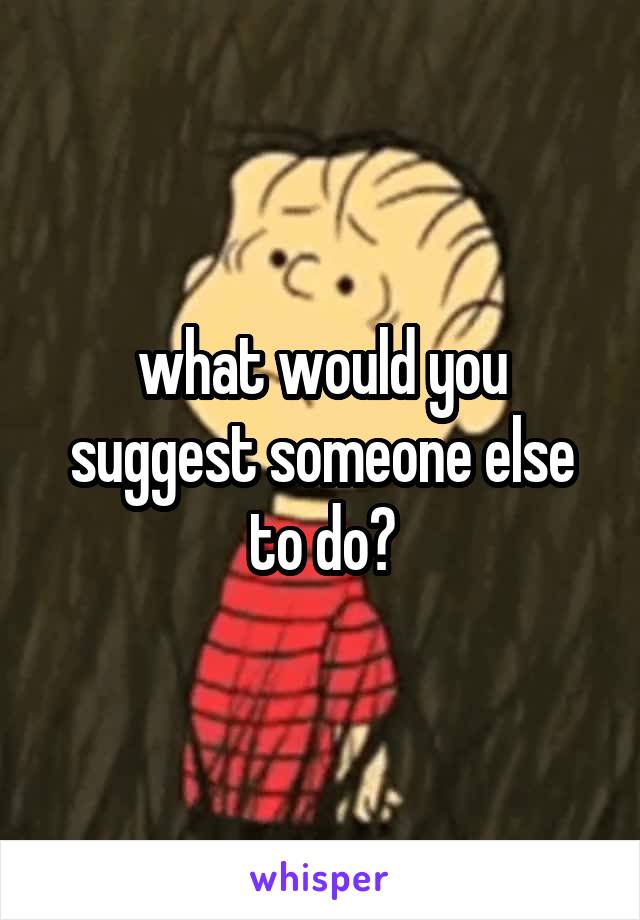 what would you suggest someone else to do?