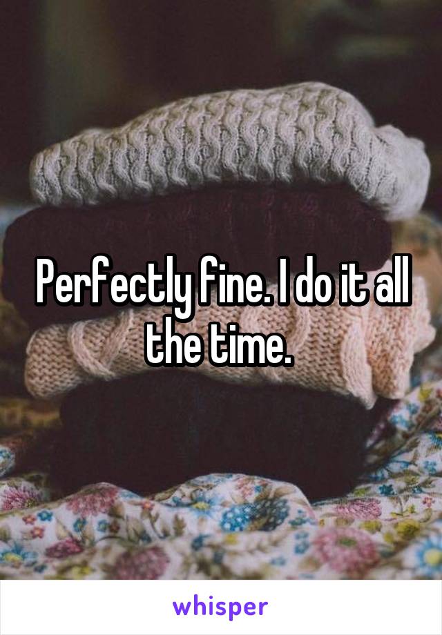 Perfectly fine. I do it all the time. 