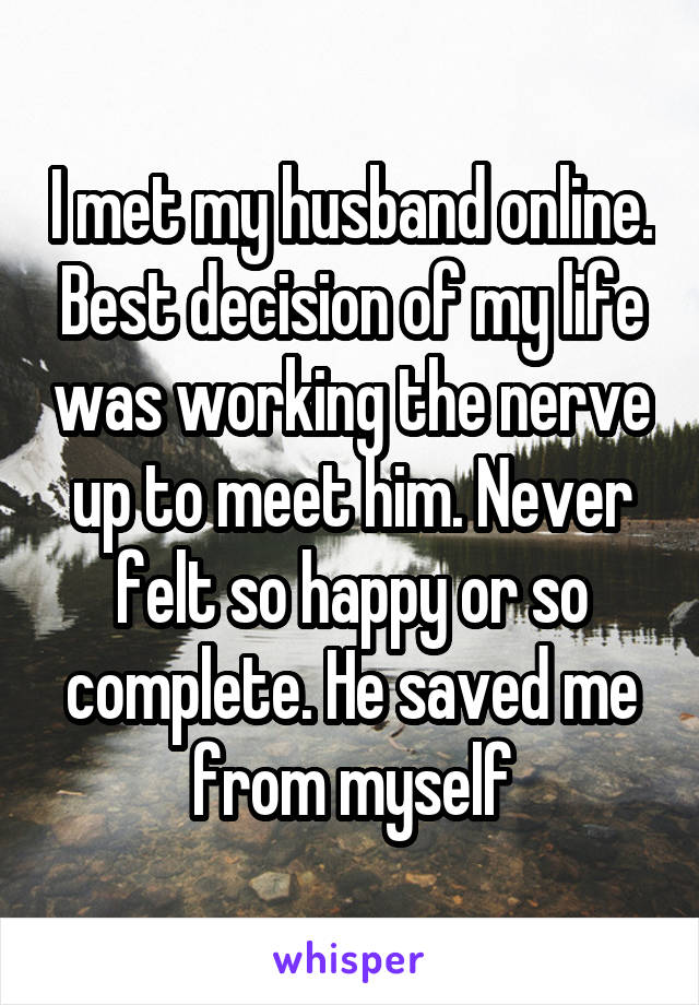 I met my husband online. Best decision of my life was working the nerve up to meet him. Never felt so happy or so complete. He saved me from myself