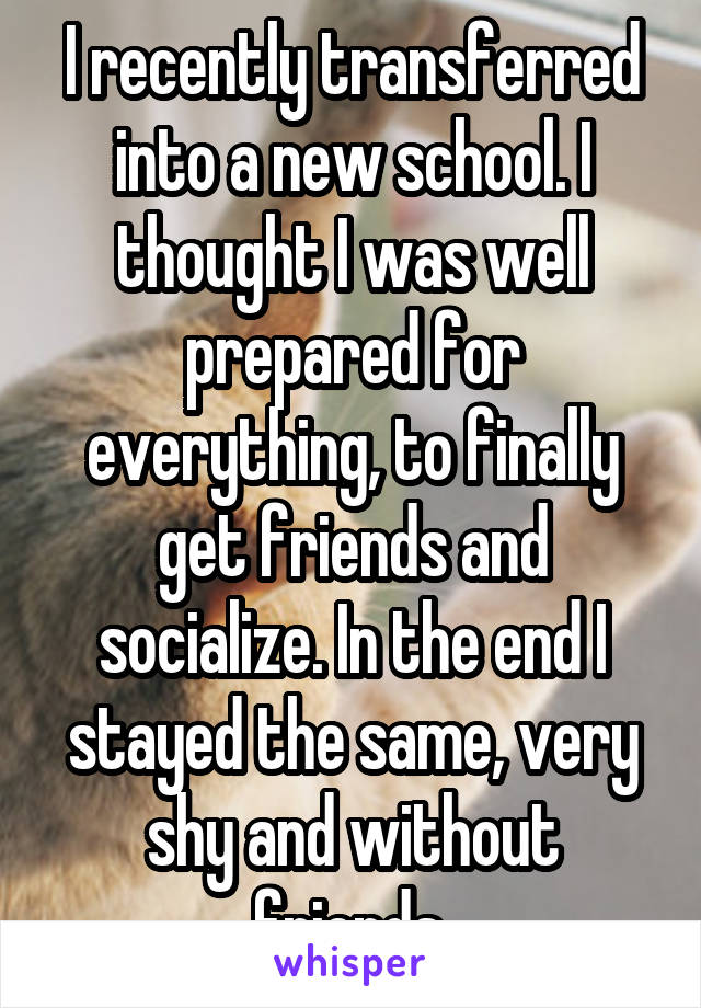 I recently transferred into a new school. I thought I was well prepared for everything, to finally get friends and socialize. In the end I stayed the same, very shy and without friends.