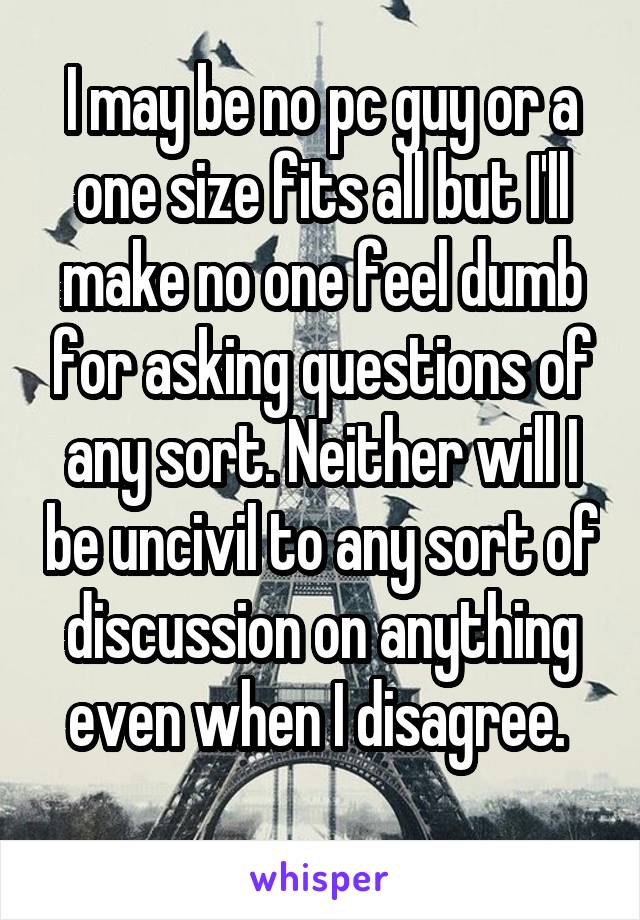 I may be no pc guy or a one size fits all but I'll make no one feel dumb for asking questions of any sort. Neither will I be uncivil to any sort of discussion on anything even when I disagree. 
