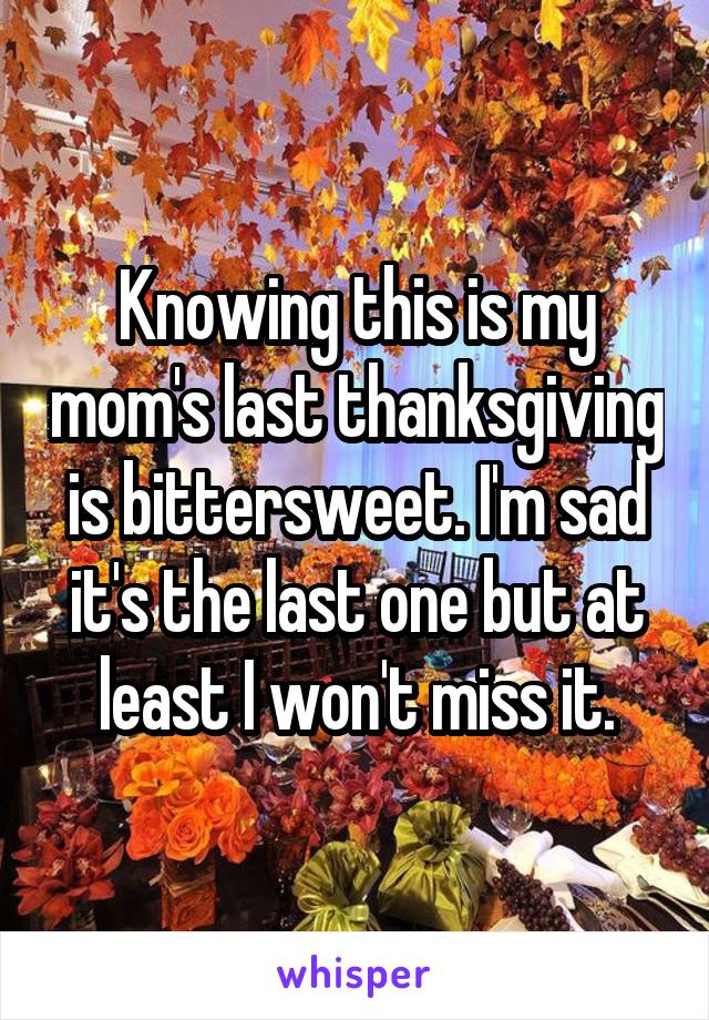 Knowing this is my mom's last thanksgiving is bittersweet. I'm sad it's the last one but at least I won't miss it.