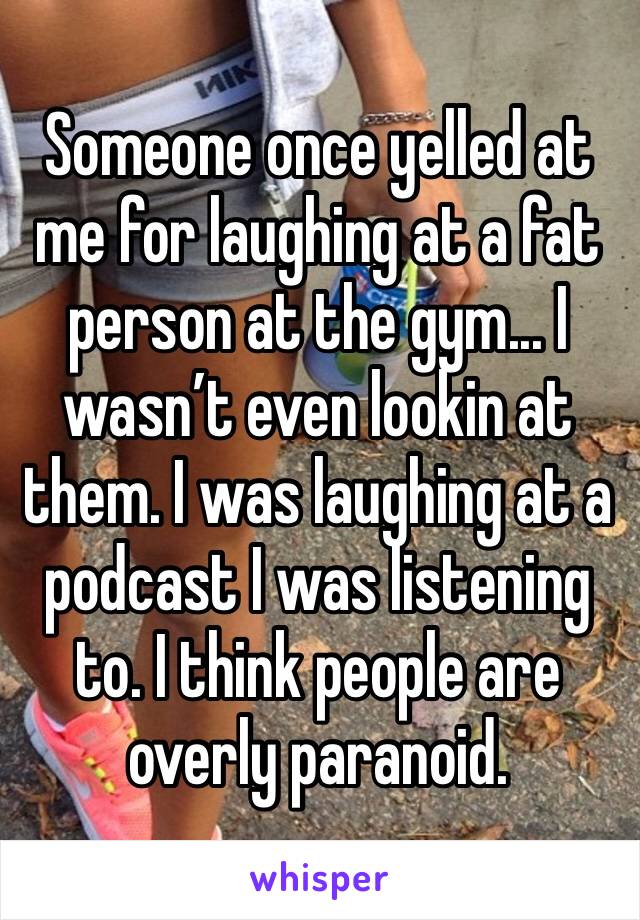 Someone once yelled at me for laughing at a fat person at the gym... I wasn’t even lookin at them. I was laughing at a podcast I was listening to. I think people are overly paranoid.