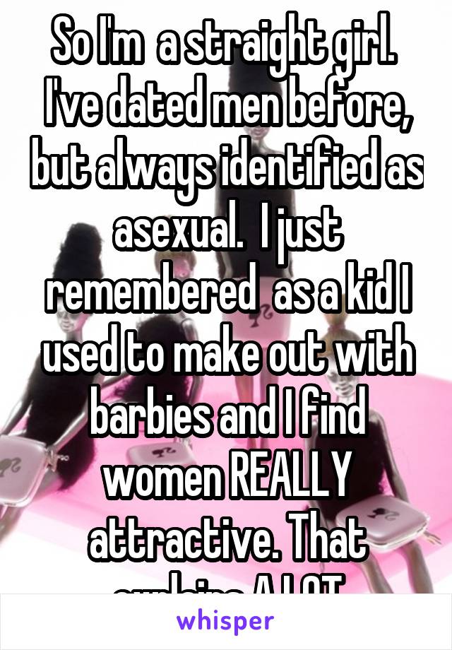 So I'm  a straight girl.  I've dated men before, but always identified as asexual.  I just remembered  as a kid I used to make out with barbies and I find women REALLY attractive. That explains A LOT