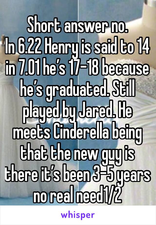 Short answer no. 
In 6.22 Henry is said to 14 in 7.01 he’s 17-18 because he’s graduated. Still played by Jared. He meets Cinderella being that the new guy is there it’s been 3-5 years  no real need1/2
