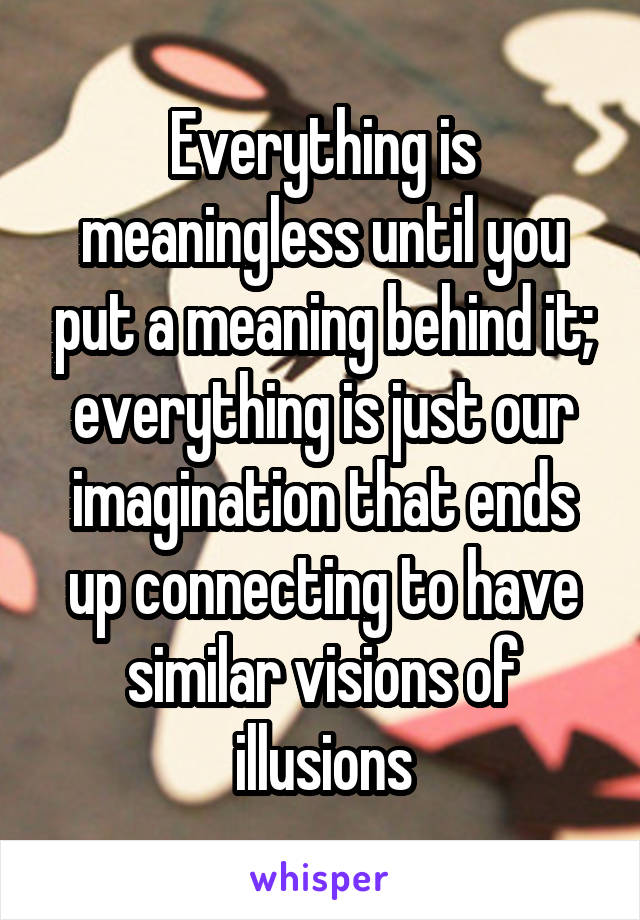 Everything is meaningless until you put a meaning behind it; everything is just our imagination that ends up connecting to have similar visions of illusions