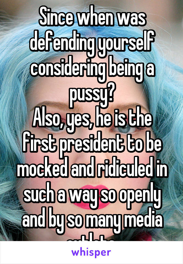 Since when was defending yourself considering being a pussy?
Also, yes, he is the first president to be mocked and ridiculed in such a way so openly and by so many media outlets.