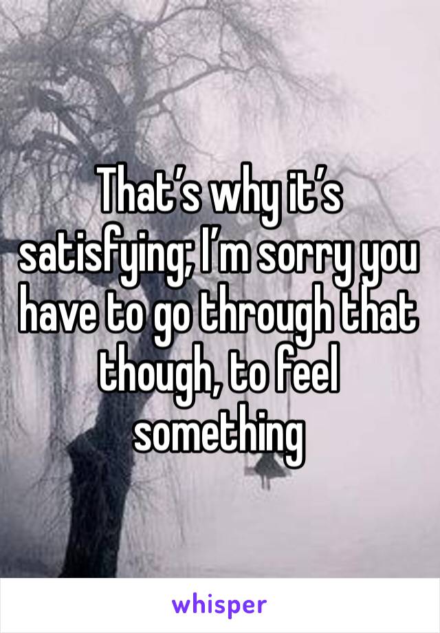 That’s why it’s satisfying; I’m sorry you have to go through that though, to feel something