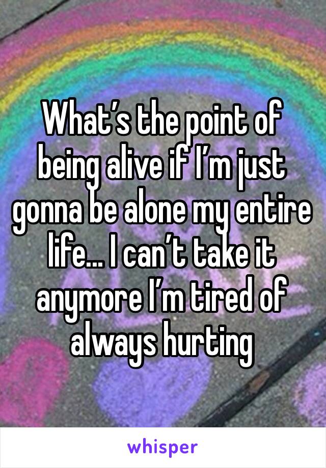 What’s the point of being alive if I’m just gonna be alone my entire life... I can’t take it anymore I’m tired of always hurting