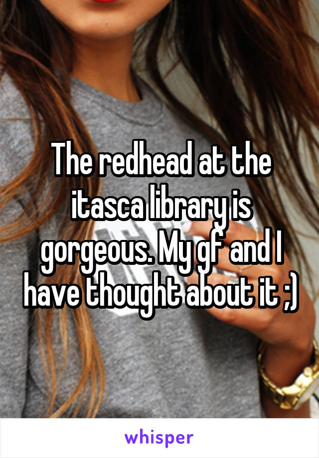 The redhead at the itasca library is gorgeous. My gf and I have thought about it ;)