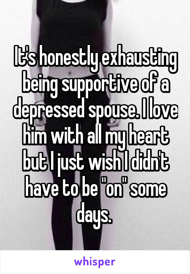 It's honestly exhausting being supportive of a depressed spouse. I love him with all my heart but I just wish I didn't have to be "on" some days. 