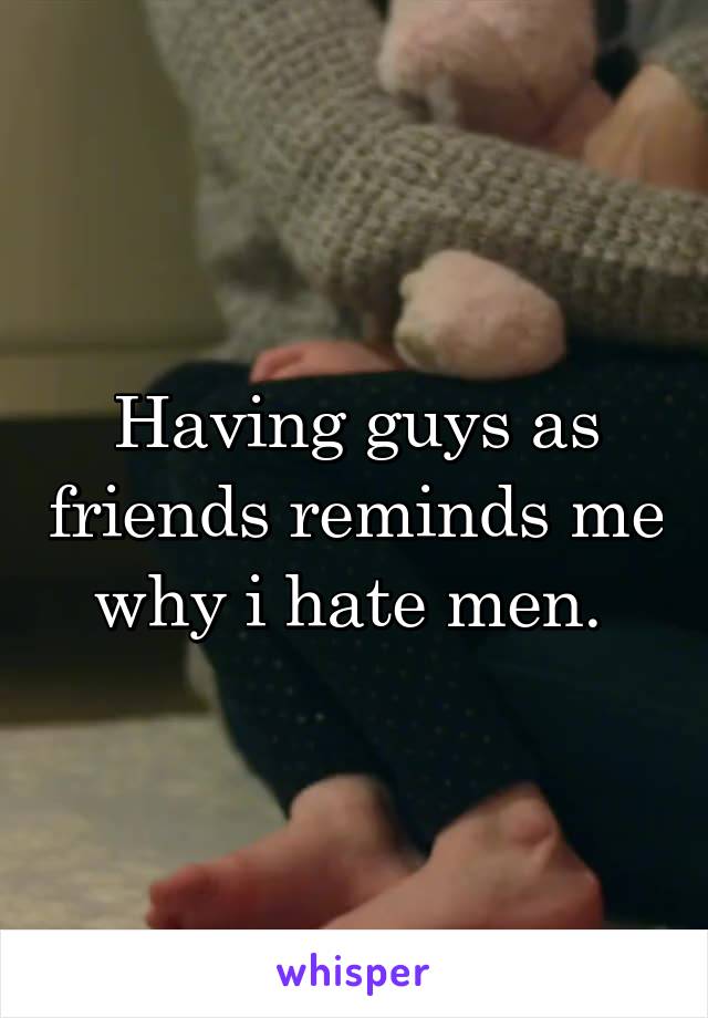 Having guys as friends reminds me why i hate men. 