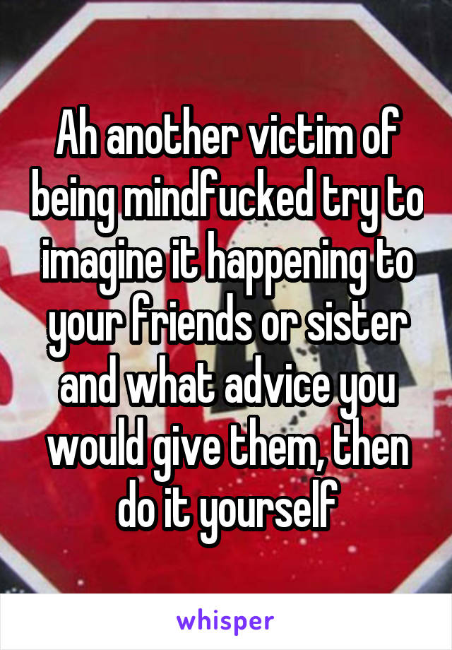 Ah another victim of being mindfucked try to imagine it happening to your friends or sister and what advice you would give them, then do it yourself