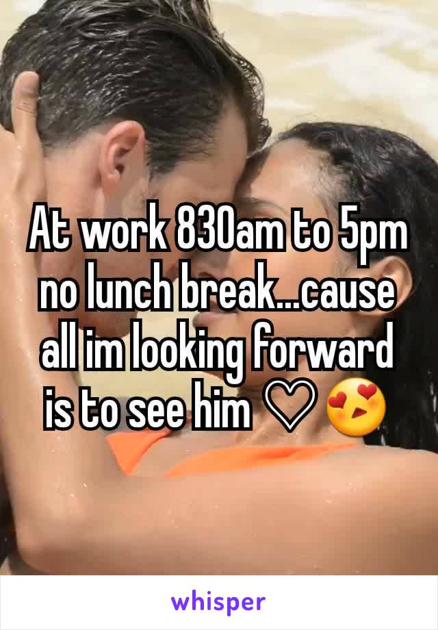 At work 830am to 5pm no lunch break...cause all im looking forward is to see him ♡😍