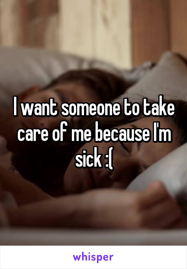 I want someone to take care of me because I'm sick :(