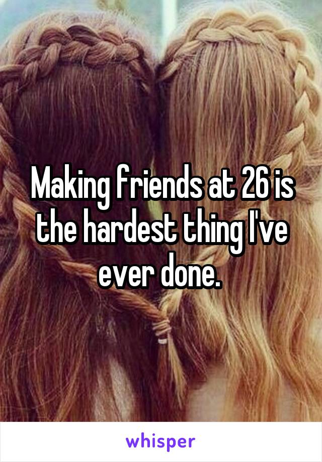 Making friends at 26 is the hardest thing I've ever done. 