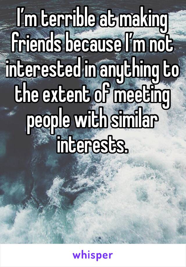 I’m terrible at making friends because I’m not interested in anything to the extent of meeting people with similar interests.