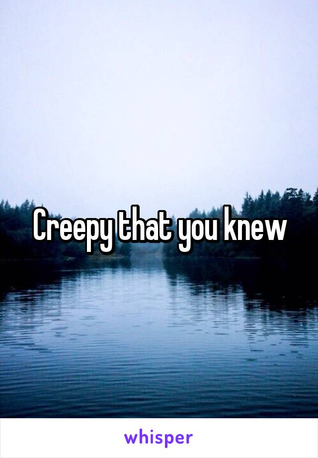 Creepy that you knew