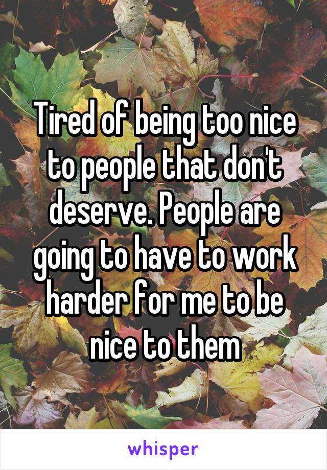 Tired of being too nice to people that don't deserve. People are going to have to work harder for me to be nice to them