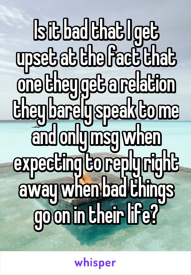 Is it bad that I get upset at the fact that one they get a relation they barely speak to me and only msg when expecting to reply right away when bad things go on in their life?
