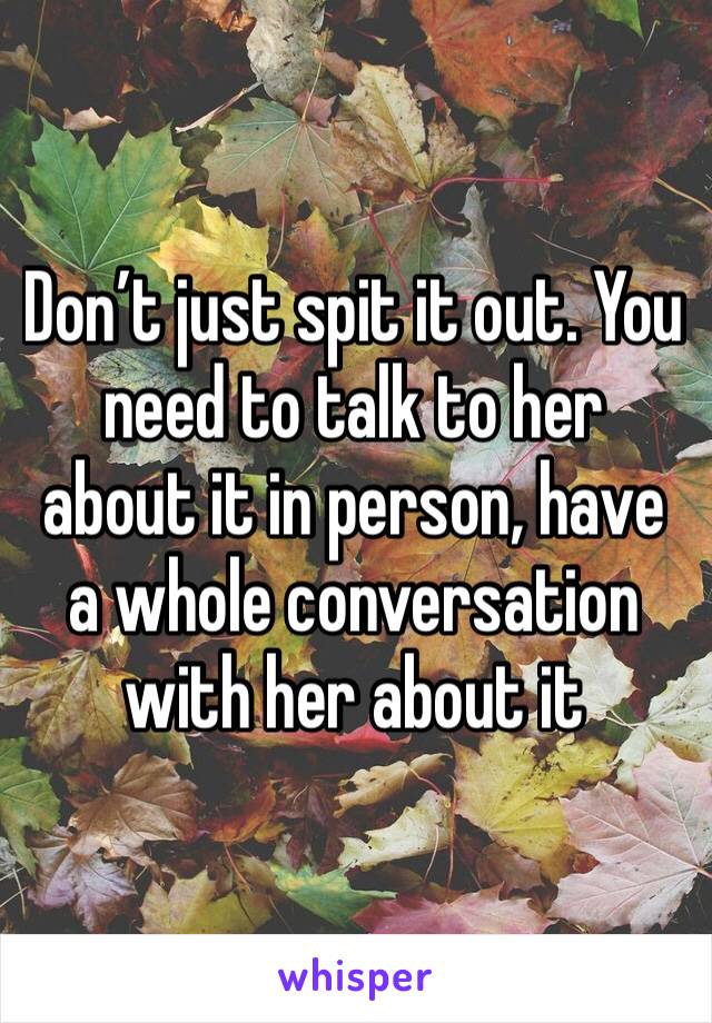 Don’t just spit it out. You need to talk to her about it in person, have a whole conversation with her about it