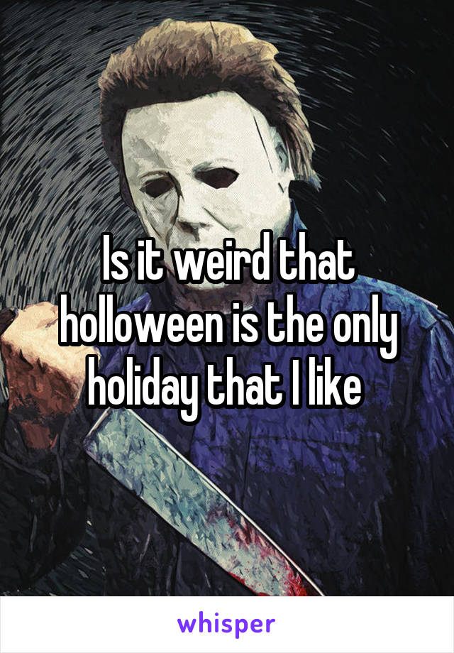 Is it weird that holloween is the only holiday that I like 