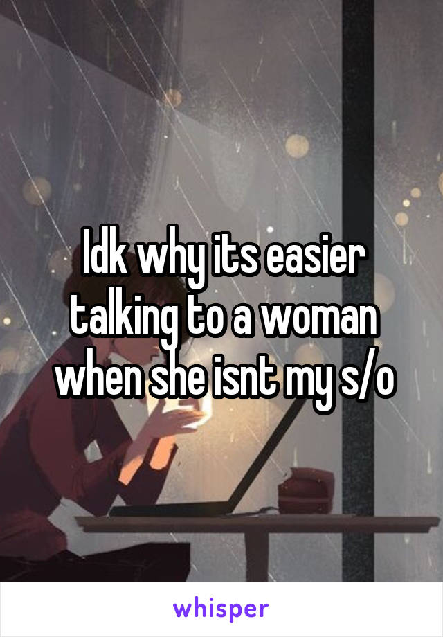 Idk why its easier talking to a woman when she isnt my s/o