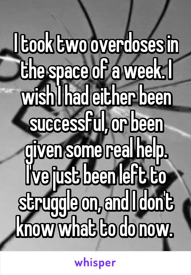 I took two overdoses in the space of a week. I wish I had either been successful, or been given some real help. I've just been left to struggle on, and I don't know what to do now. 