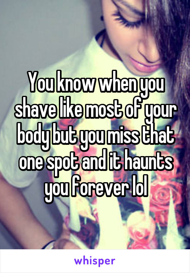 You know when you shave like most of your body but you miss that one spot and it haunts you forever lol