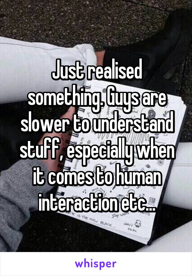 Just realised something. Guys are slower to understand stuff, especially when it comes to human interaction etc...