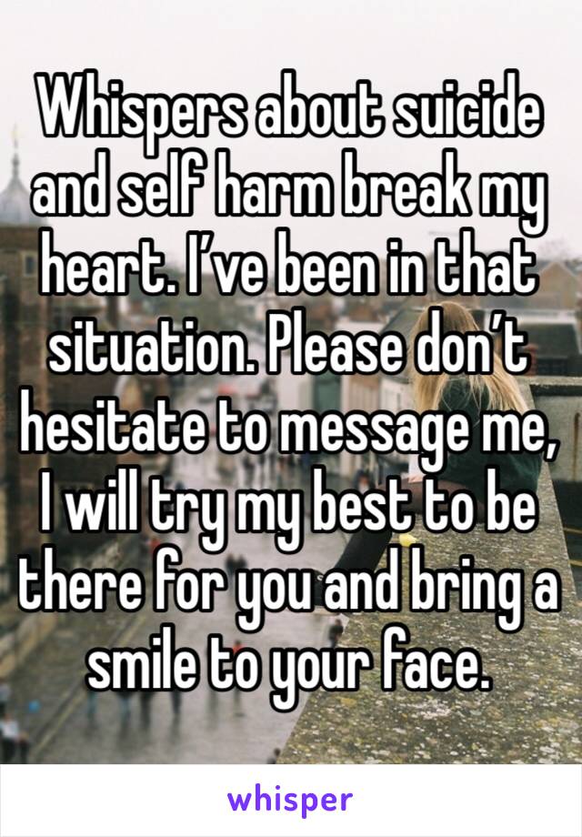 Whispers about suicide and self harm break my heart. I’ve been in that situation. Please don’t hesitate to message me, I will try my best to be there for you and bring a smile to your face.