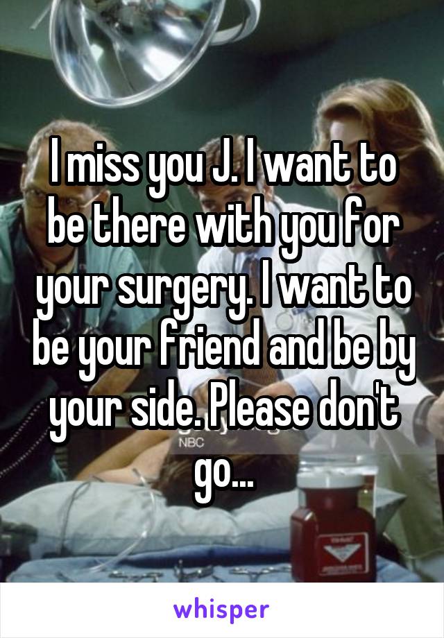 I miss you J. I want to be there with you for your surgery. I want to be your friend and be by your side. Please don't go...