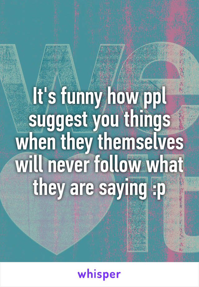 It's funny how ppl suggest you things when they themselves will never follow what they are saying :p