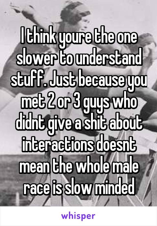 I think youre the one slower to understand stuff. Just because you met 2 or 3 guys who didnt give a shit about interactions doesnt mean the whole male race is slow minded