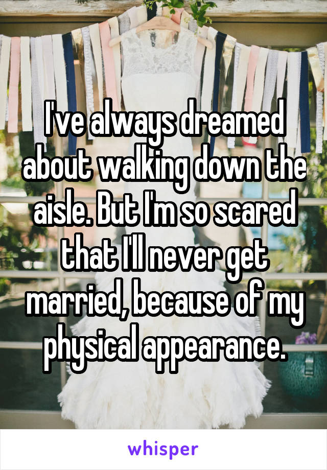 I've always dreamed about walking down the aisle. But I'm so scared that I'll never get married, because of my physical appearance.