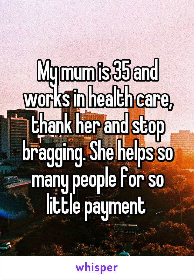 My mum is 35 and works in health care, thank her and stop bragging. She helps so many people for so little payment 