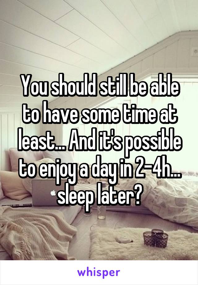 You should still be able to have some time at least... And it's possible to enjoy a day in 2-4h... sleep later?