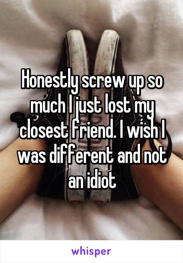 Honestly screw up so much I just lost my closest friend. I wish I was different and not an idiot