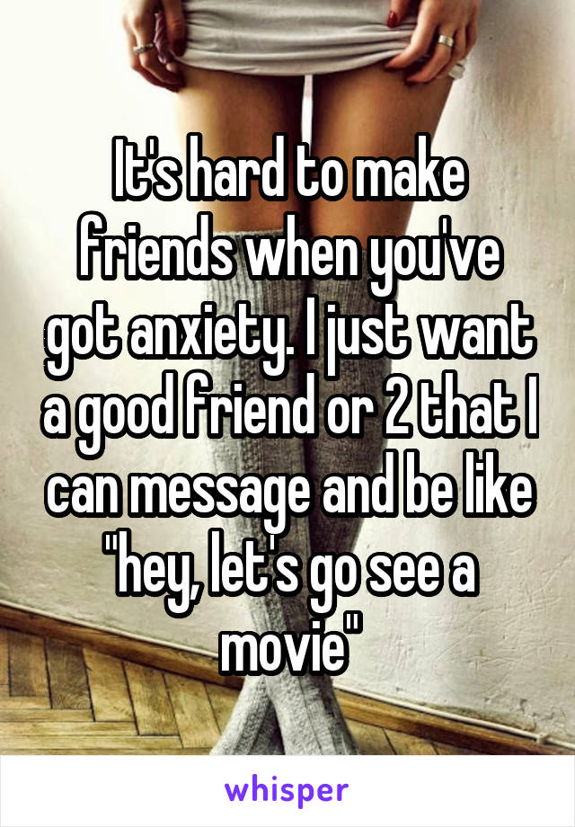 It's hard to make friends when you've got anxiety. I just want a good friend or 2 that I can message and be like "hey, let's go see a movie"