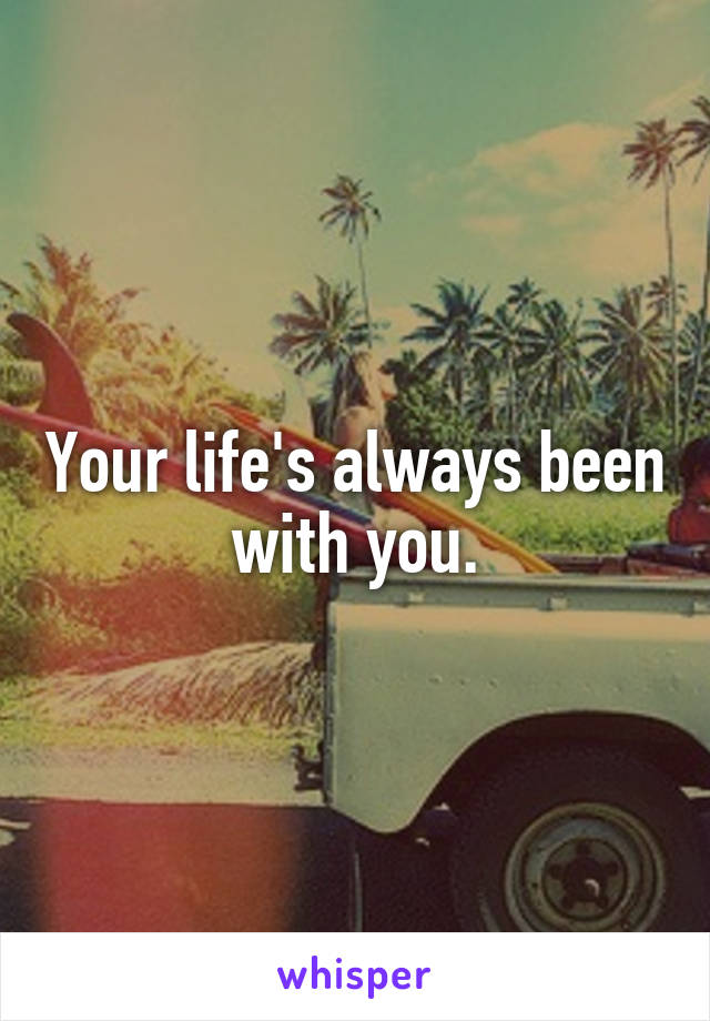 Your life's always been with you.