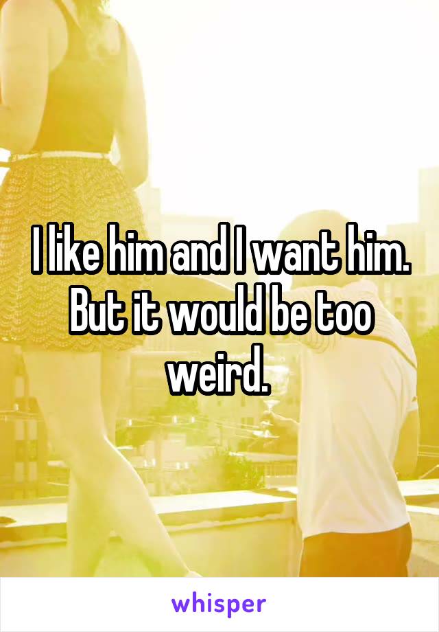 I like him and I want him. But it would be too weird. 