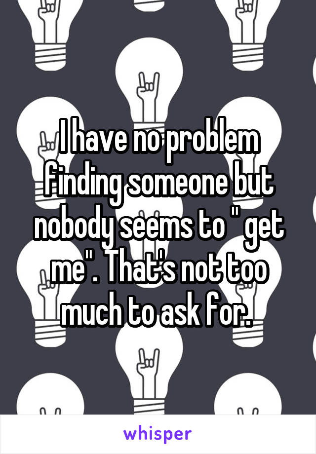 I have no problem finding someone but nobody seems to " get me". That's not too much to ask for. 