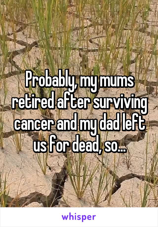 Probably, my mums retired after surviving cancer and my dad left us for dead, so...