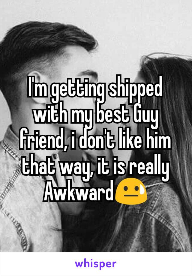 I'm getting shipped with my best Guy friend, i don't like him that way, it is really Awkward😓