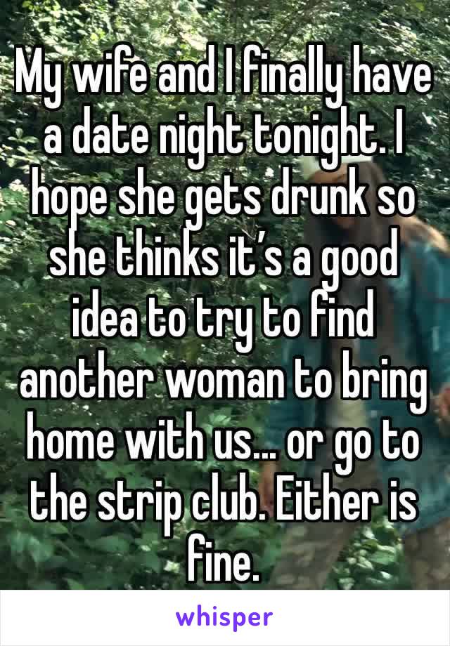 My wife and I finally have a date night tonight. I hope she gets drunk so she thinks it’s a good idea to try to find another woman to bring home with us... or go to the strip club. Either is fine.