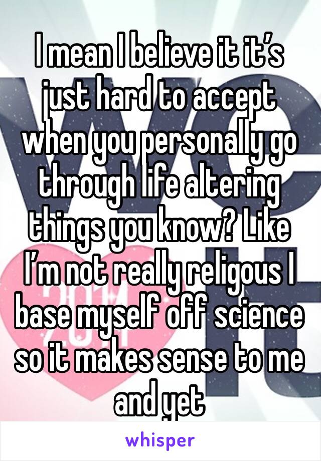 I mean I believe it it’s just hard to accept when you personally go through life altering things you know? Like I’m not really religous I base myself off science so it makes sense to me and yet