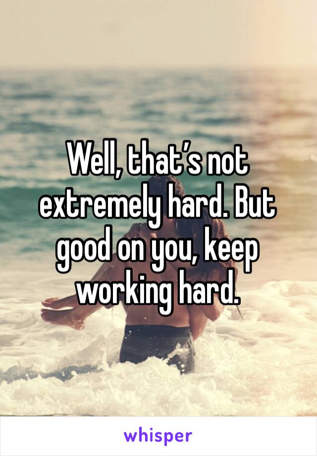 Well, that’s not extremely hard. But good on you, keep working hard. 